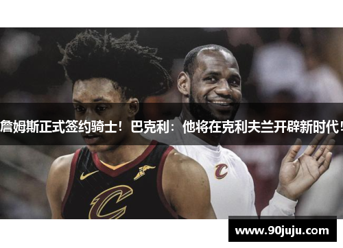 詹姆斯正式签约骑士！巴克利：他将在克利夫兰开辟新时代！